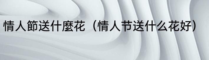 情人節送什麼花（情人节送什么花好）