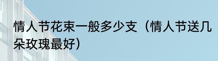 情人节花束一般多少支（情人节送几朵玫瑰最好）