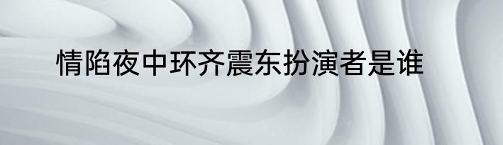 情陷夜中环齐震东扮演者是谁
