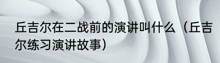 丘吉尔在二战前的演讲叫什么（丘吉尔练习演讲故事）
