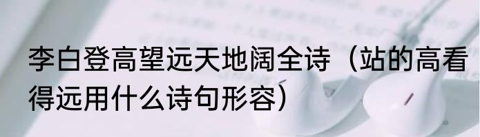 李白登高望远天地阔全诗（站的高看得远用什么诗句形容）