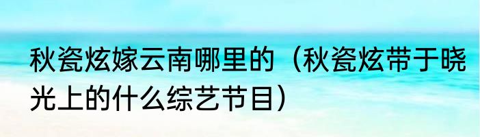 秋瓷炫嫁云南哪里的（秋瓷炫带于晓光上的什么综艺节目）