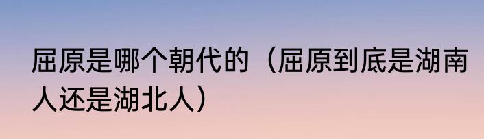 屈原是哪个朝代的（屈原到底是湖南人还是湖北人）