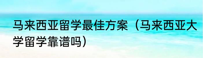 马来西亚留学最佳方案（马来西亚大学留学靠谱吗）