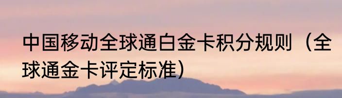 中国移动全球通白金卡积分规则（全球通金卡评定标准）