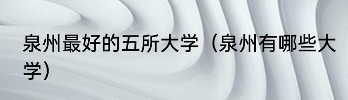 泉州最好的五所大学（泉州有哪些大学）