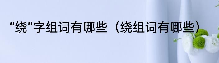“绕”字组词有哪些（绕组词有哪些）