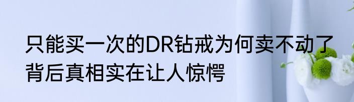 只能买一次的DR钻戒为何卖不动了 背后真相实在让人惊愕