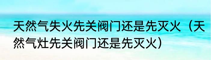 天然气失火先关阀门还是先灭火（天然气灶先关阀门还是先灭火）
