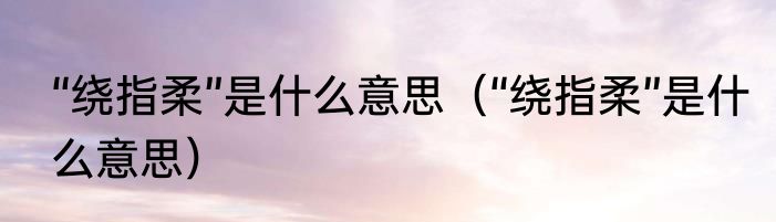 “绕指柔”是什么意思（“绕指柔”是什么意思）