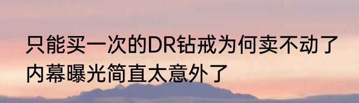 只能买一次的DR钻戒为何卖不动了 内幕曝光简直太意外了