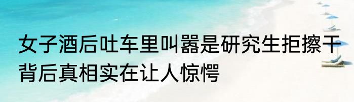 女子酒后吐车里叫嚣是研究生拒擦干 背后真相实在让人惊愕