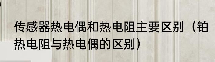 传感器热电偶和热电阻主要区别（铂热电阻与热电偶的区别）