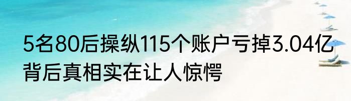 5名80后操纵115个账户亏掉3.04亿 背后真相实在让人惊愕