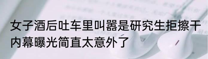 女子酒后吐车里叫嚣是研究生拒擦干 内幕曝光简直太意外了
