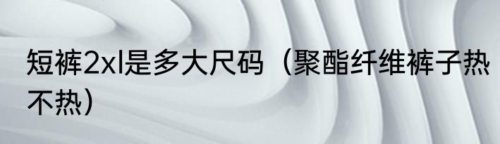 短裤2xl是多大尺码（聚酯纤维裤子热不热）