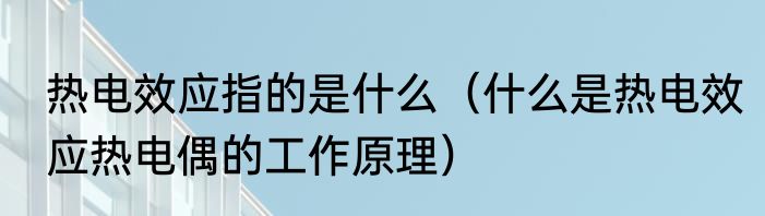 热电效应指的是什么（什么是热电效应热电偶的工作原理）