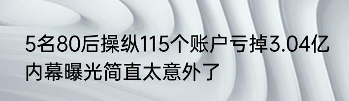 5名80后操纵115个账户亏掉3.04亿 内幕曝光简直太意外了