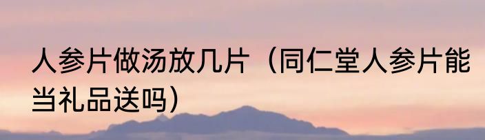 人参片做汤放几片（同仁堂人参片能当礼品送吗）