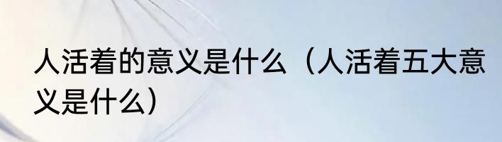 人活着的意义是什么（人活着五大意义是什么）