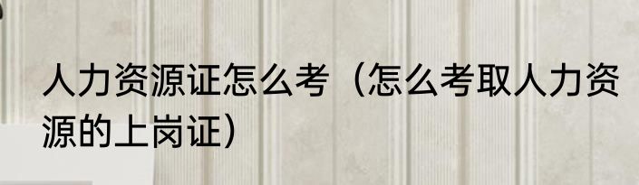 人力资源证怎么考（怎么考取人力资源的上岗证）
