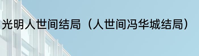 光明人世间结局（人世间冯华城结局）