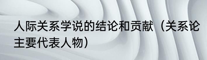 人际关系学说的结论和贡献（关系论主要代表人物）