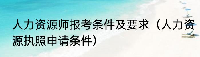 人力资源师报考条件及要求（人力资源执照申请条件）