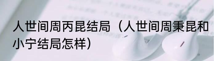 人世间周丙昆结局（人世间周秉昆和小宁结局怎样）