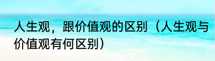 人生观，跟价值观的区别（人生观与价值观有何区别）