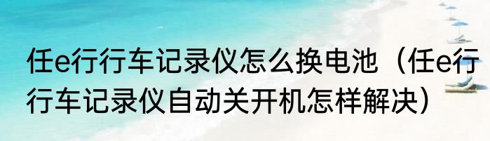 任e行行车记录仪怎么换电池（任e行行车记录仪自动关开机怎样解决）