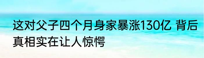 这对父子四个月身家暴涨130亿 背后真相实在让人惊愕