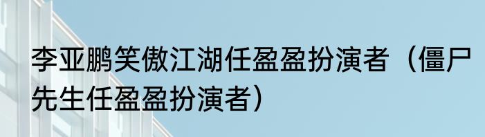 李亚鹏笑傲江湖任盈盈扮演者（僵尸先生任盈盈扮演者）