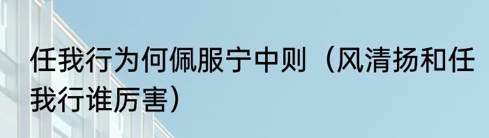 任我行为何佩服宁中则（风清扬和任我行谁厉害）
