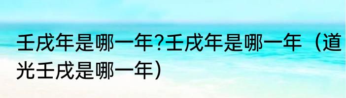 壬戌年是哪一年?壬戌年是哪一年（道光壬戌是哪一年）