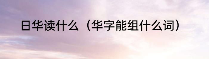 日华读什么（华字能组什么词）