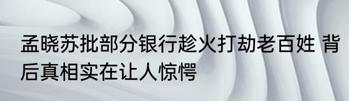 孟晓苏批部分银行趁火打劫老百姓 背后真相实在让人惊愕