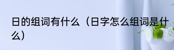 日的组词有什么（日字怎么组词是什么）