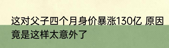 这对父子四个月身价暴涨130亿 原因竟是这样太意外了