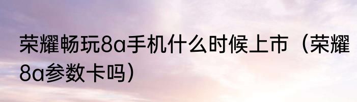 荣耀畅玩8a手机什么时候上市（荣耀8a参数卡吗）