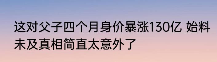 这对父子四个月身价暴涨130亿 始料未及真相简直太意外了