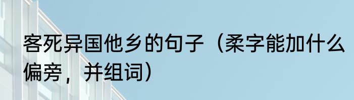 客死异国他乡的句子（柔字能加什么偏旁，并组词）
