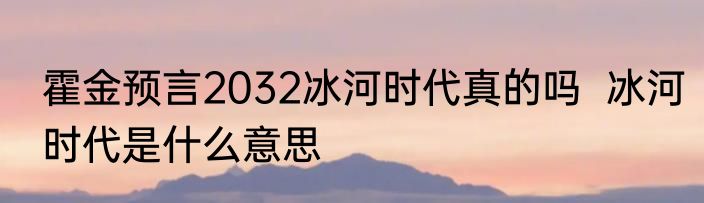 霍金预言2032冰河时代真的吗  冰河时代是什么意思