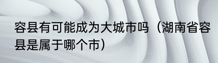 容县有可能成为大城市吗（湖南省容县是属于哪个市）
