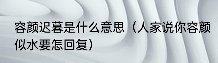 容颜迟暮是什么意思（人家说你容颜似水要怎回复）