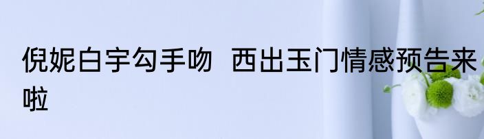 倪妮白宇勾手吻  西出玉门情感预告来啦