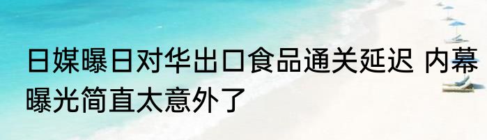 日媒曝日对华出口食品通关延迟 内幕曝光简直太意外了