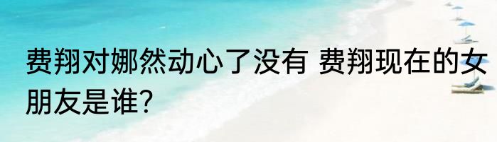 费翔对娜然动心了没有 费翔现在的女朋友是谁？