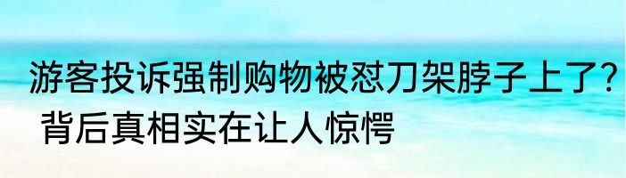 游客投诉强制购物被怼刀架脖子上了? 背后真相实在让人惊愕