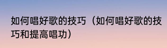 如何唱好歌的技巧（如何唱好歌的技巧和提高唱功）